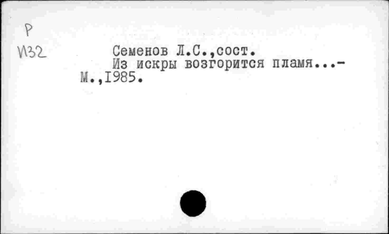 ﻿?
Семенов Л.С.,сост.
Из искры возгорится пламя...-М.,1985.